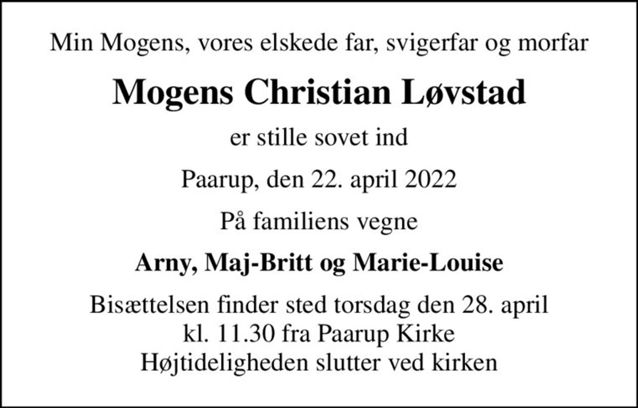Min Mogens, vores elskede far, svigerfar og morfar
Mogens Christian Løvstad
er stille sovet ind
Paarup, den 22. april 2022
På familiens vegne
Arny, Maj-Britt og Marie-Louise
Bisættelsen finder sted torsdag den 28. april kl. 11.30 fra Paarup Kirke Højtideligheden slutter ved kirken