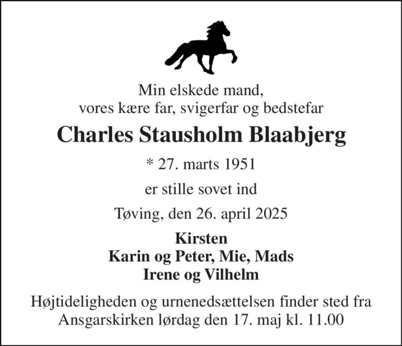 Min elskede mand, vores kære far, svigerfar og bedstefar 
Charles Stausholm Blaabjerg 
*​ 27. marts 1951 
er stille sovet ind 
Tøving, den 26. april 2025 
Kirsten Karin og Peter, Mie, Mads Irene og Vilhelm 
Højtideligheden og urnenedsættelsen finder sted fra Ansgarskirken lørdag den 17. maj kl. 11.00