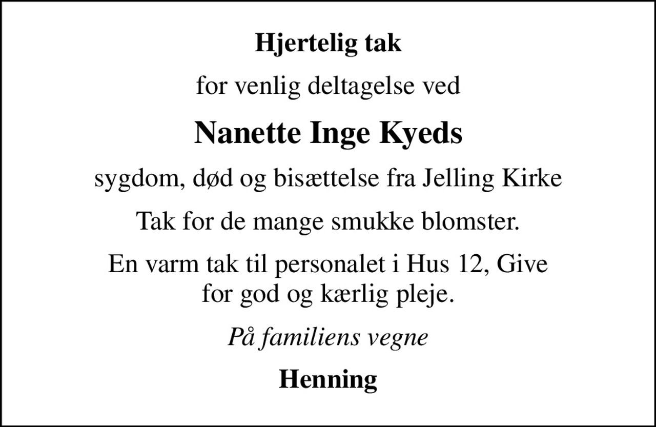 Hjertelig tak
for venlig deltagelse ved
Nanette Inge Kyeds
sygdom, død og bisættelse fra Jelling Kirke
Tak for de mange smukke blomster.
En varm tak til personalet i Hus 12, Give for god og kærlig pleje.
På familiens vegne
Henning