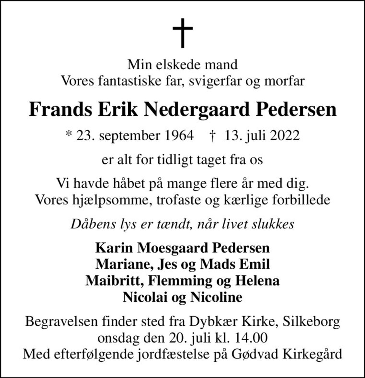 Min elskede mand Vores fantastiske far, svigerfar og morfar
Frands Erik Nedergaard Pedersen
* 23. september 1964    ✝ 13. juli 2022
er alt for tidligt taget fra os
Vi havde håbet på mange flere år med dig. Vores hjælpsomme, trofaste og kærlige forbillede
Dåbens lys er tændt, når livet slukkes
Karin Moesgaard Pedersen Mariane, Jes og Mads Emil Maibritt, Flemming og Helena Nicolai og Nicoline
Begravelsen finder sted fra Dybkær Kirke, Silkeborg  onsdag den 20. juli kl. 14.00  Med efterfølgende jordfæstelse på Gødvad Kirkegård