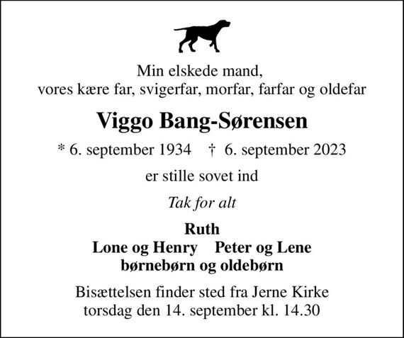 Min elskede mand,  vores kære far, svigerfar, morfar, farfar og oldefar
Viggo Bang-Sørensen
* 6. september 1934    &#x271d; 6. september 2023
er stille sovet ind
Tak for alt
Ruth Lone og Henry    Peter og Lene børnebørn og oldebørn
Bisættelsen finder sted fra Jerne Kirke  torsdag den 14. september kl. 14.30