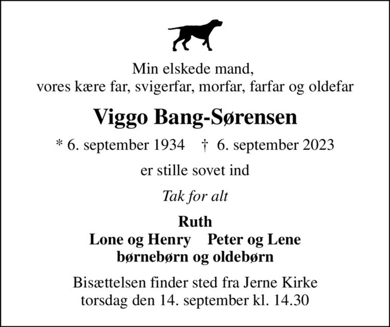 Min elskede mand,  vores kære far, svigerfar, morfar, farfar og oldefar
Viggo Bang-Sørensen
* 6. september 1934    ✝ 6. september 2023
er stille sovet ind
Tak for alt
Ruth Lone og Henry    Peter og Lene børnebørn og oldebørn
Bisættelsen finder sted fra Jerne Kirke  torsdag den 14. september kl. 14.30