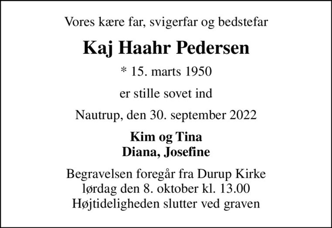 Vores kære far, svigerfar og bedstefar
Kaj Haahr Pedersen
* 15. marts 1950
er stille sovet ind
Nautrup, den 30. september 2022
Kim og Tina Diana, Josefine
Begravelsen foregår fra Durup Kirke  lørdag den 8. oktober kl. 13.00  Højtideligheden slutter ved graven