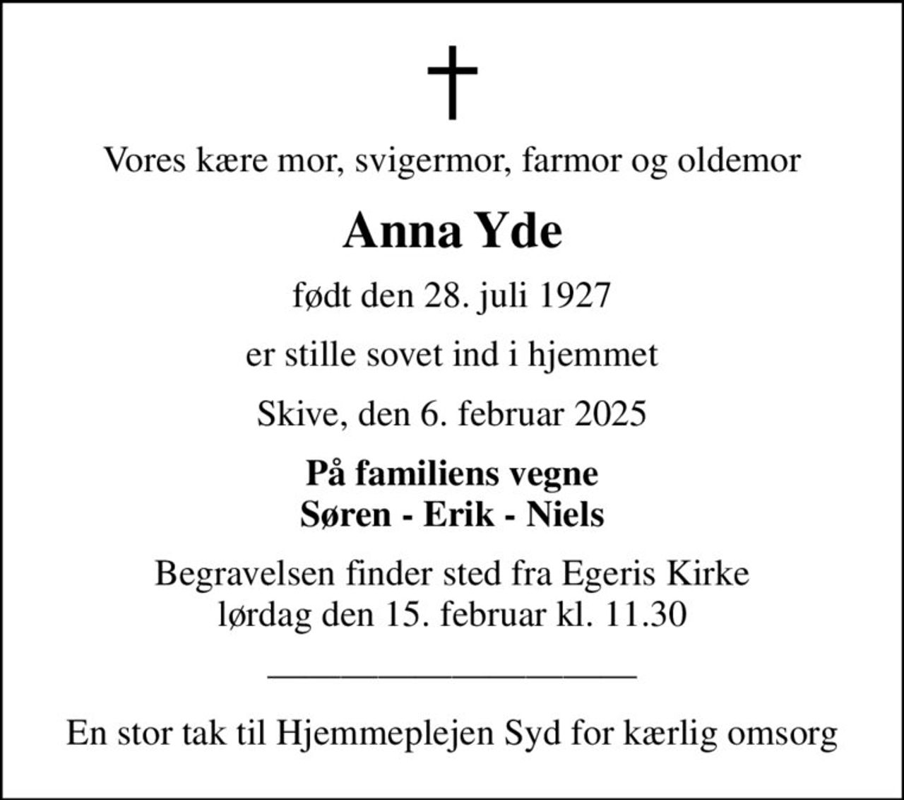 Vores kære mor, svigermor, farmor og oldemor
Anna Yde
født den 28. juli 1927
er stille sovet ind i hjemmet
Skive, den 6. februar 2025
På familiens vegne Søren - Erik - Niels
Begravelsen finder sted fra Egeris Kirke  lørdag den 15. februar kl. 11.30 
En stor tak til Hjemmeplejen Syd for kærlig omsorg