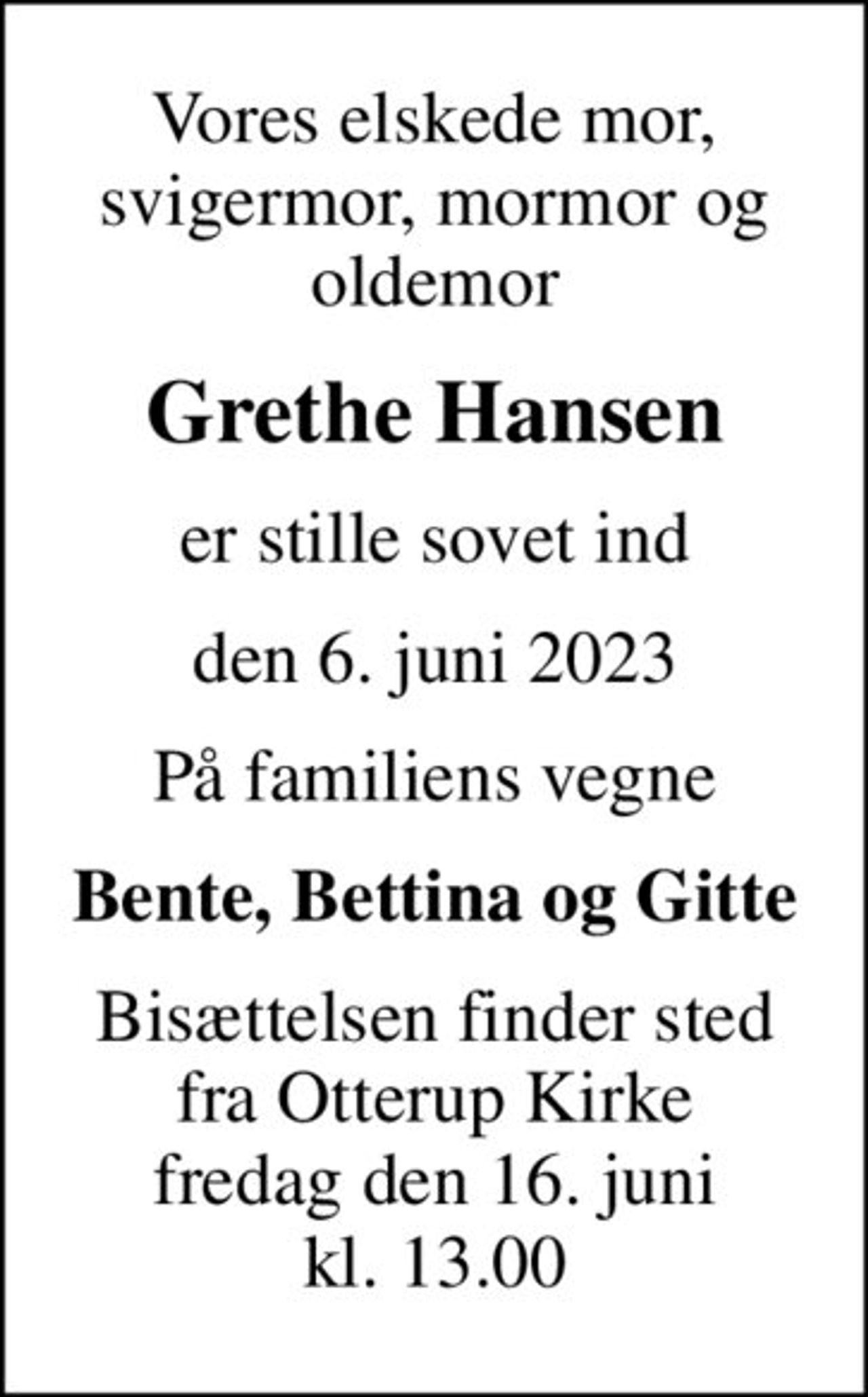 Vores elskede mor, svigermor, mormor og oldemor
Grethe Hansen
er stille sovet ind
den 6. juni 2023
På familiens vegne
Bente, Bettina og Gitte
Bisættelsen finder sted fra Otterup Kirke fredag den 16. juni kl. 13.00
