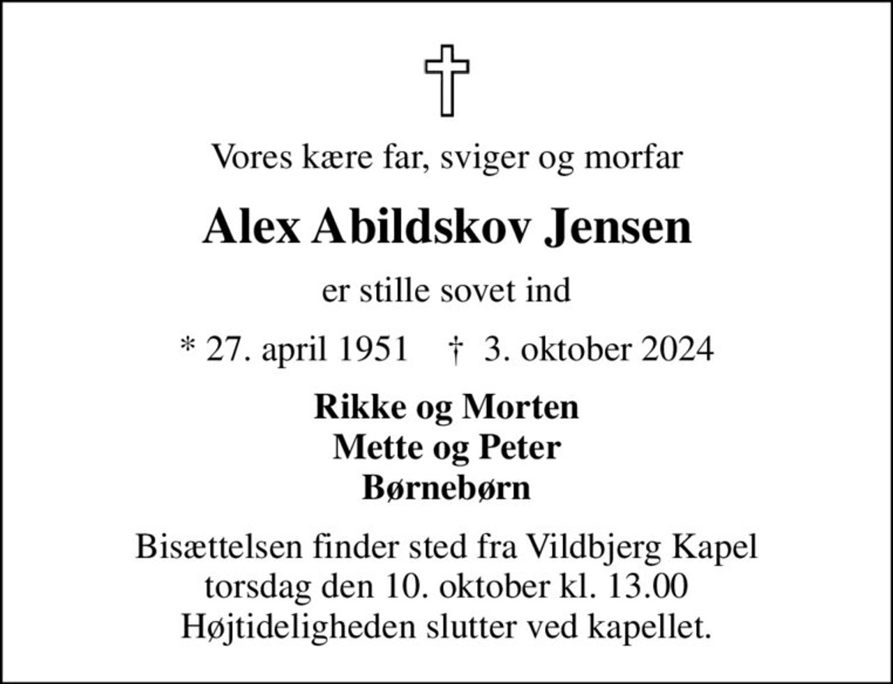 Vores kære far, sviger og morfar
Alex Abildskov Jensen
er stille sovet ind
* 27. april 1951    ✝ 3. oktober 2024
Rikke og Morten Mette og Peter Børnebørn
Bisættelsen finder sted fra Vildbjerg Kapel  torsdag den 10. oktober kl. 13.00  Højtideligheden slutter ved kapellet.
