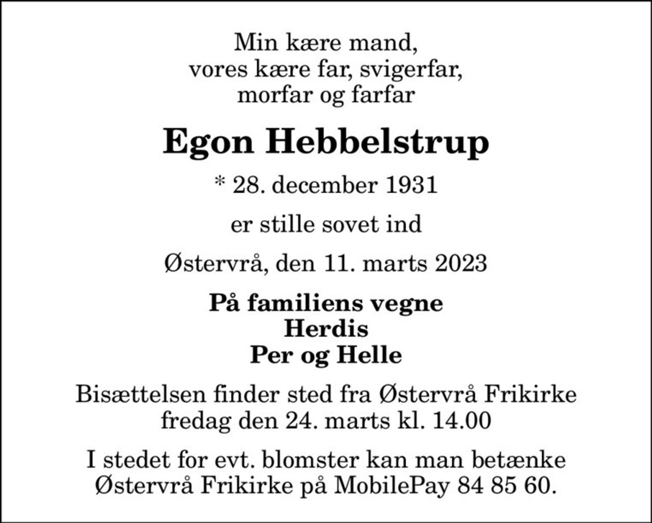 Min kære mand, vores kære far, svigerfar, morfar og farfar
Egon Hebbelstrup
* 28. december 1931
er stille sovet ind
Østervrå, den 11. marts 2023
På familiens vegne Herdis Per og Helle
Bisættelsen finder sted fra Østervrå Frikirke fredag den 24. marts kl. 14.00
I stedet for evt. blomster kan man betænke Østervrå Frikirke på MobilePay 84 85 60.