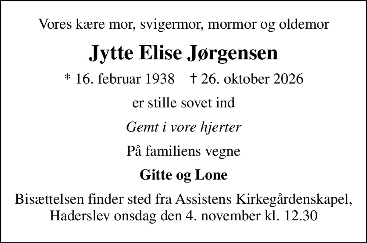 Vores kære mor, svigermor, mormor og oldemor
Jytte Elise Jørgensen
* 16. februar 1938    ✝ 26. oktober 2026
er stille sovet ind
Gemt i vore hjerter
På familiens vegne
Gitte og Lone
Bisættelsen finder sted fra Assistens Kirkegårdenskapel, Haderslev onsdag den 4. november kl. 12.30