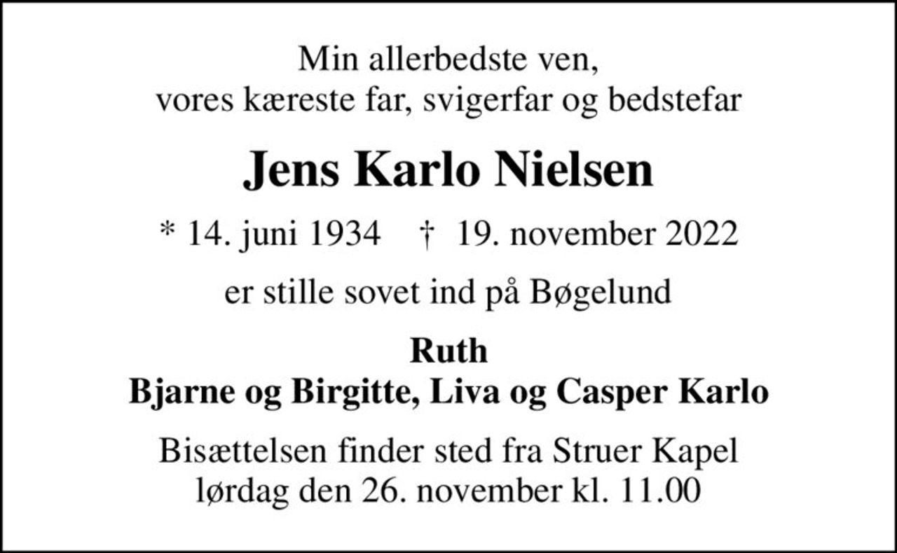 Min allerbedste ven,  vores kæreste far, svigerfar og bedstefar 
Jens Karlo Nielsen
* 14. juni 1934    ✝ 19. november 2022
er stille sovet ind på Bøgelund
Ruth Bjarne og Birgitte, Liva og Casper Karlo
Bisættelsen finder sted fra Struer Kapel  lørdag den 26. november kl. 11.00