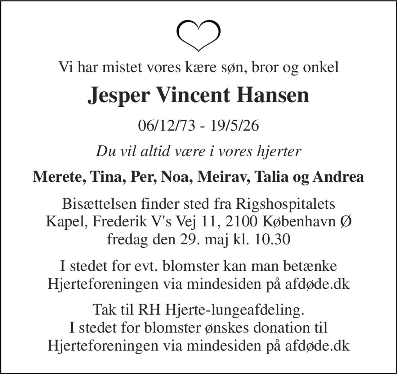 Vi har mistet vores kære søn, bror og onkel 
Jesper Vincent Hansen 
06/12/73 - 19/5/26 
Du vil altid være i vores hjerter 
Merete, Tina, Per, Noa, Meirav, Talia og Andrea 
Bisættelsen finder sted fra Rigshospitalets Kapel, Frederik V's Vej 11, 2100 København Ø fredag den 29. maj kl. 10.30 
I stedet for evt. blomster kan man betænke Hjerteforeningen via mindesiden på afdøde.dk 
Tak til RH Hjerte-lungeafdeling. I stedet for blomster ønskes donation til Hjerteforeningen via mindesiden på afdøde.dk