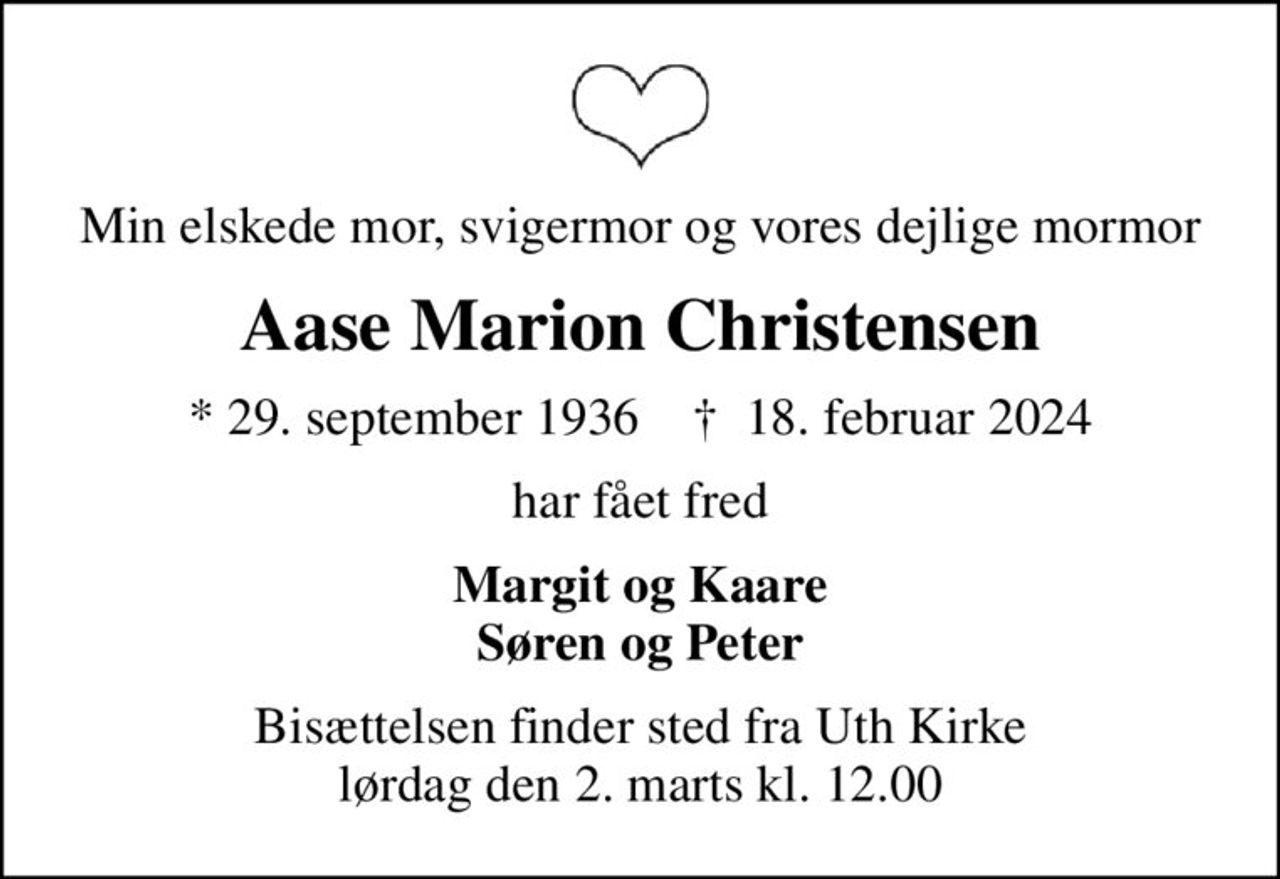 Min elskede mor, svigermor og vores dejlige mormor
Aase Marion Christensen
* 29. september 1936    ✝ 18. februar 2024
har fået fred
Margit og Kaare Søren og Peter
Bisættelsen finder sted fra Uth Kirke  lørdag den 2. marts kl. 12.00