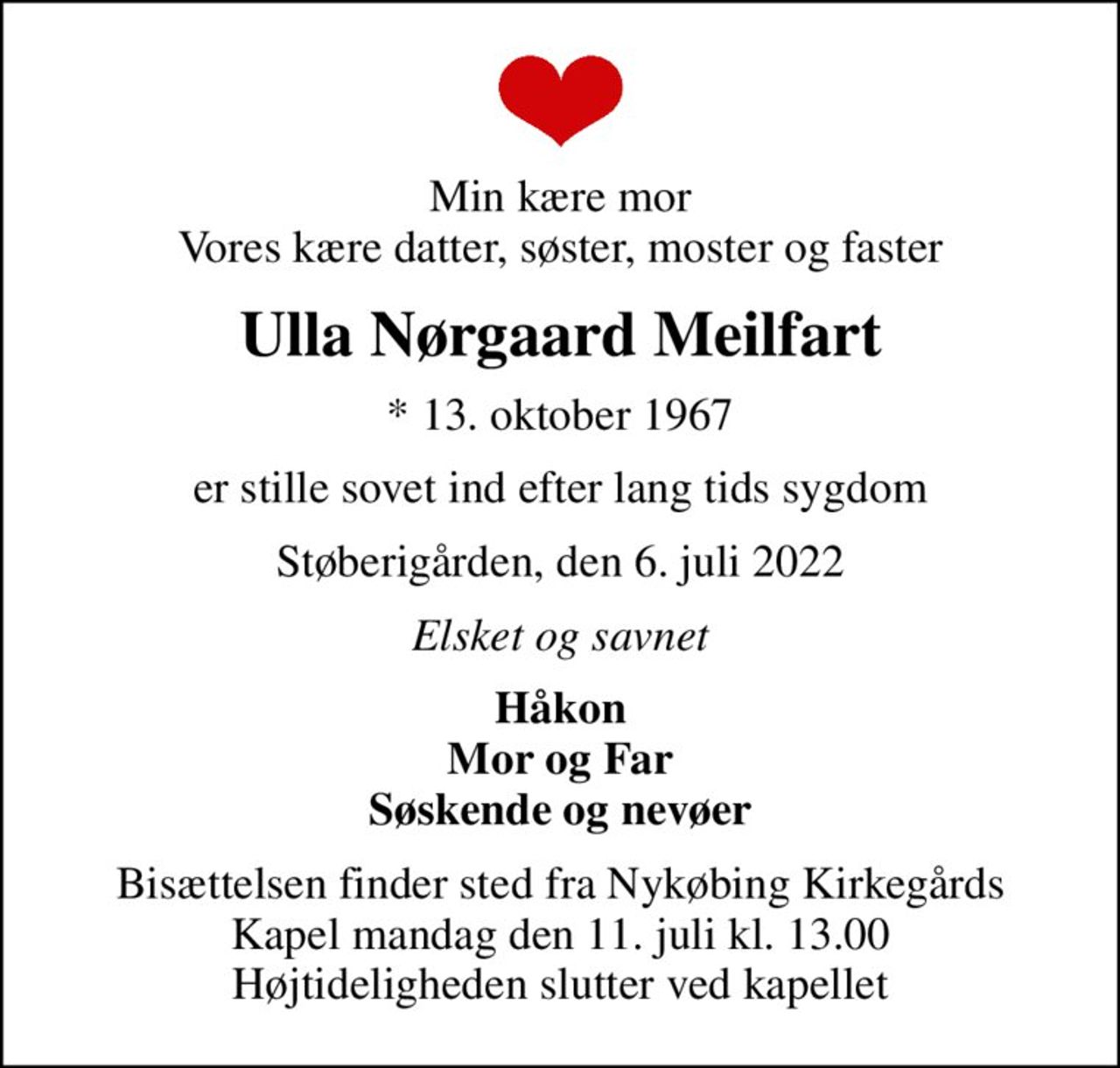 Min kære mor Vores kære datter, søster, moster og faster
Ulla Nørgaard Meilfart
* 13. oktober 1967
er stille sovet ind efter lang tids sygdom
Støberigården, den 6. juli 2022
Elsket og savnet
Håkon Mor og Far Søskende og nevøer
Bisættelsen finder sted fra Nykøbing Kirkegårds Kapel  mandag den 11. juli kl. 13.00  Højtideligheden slutter ved kapellet