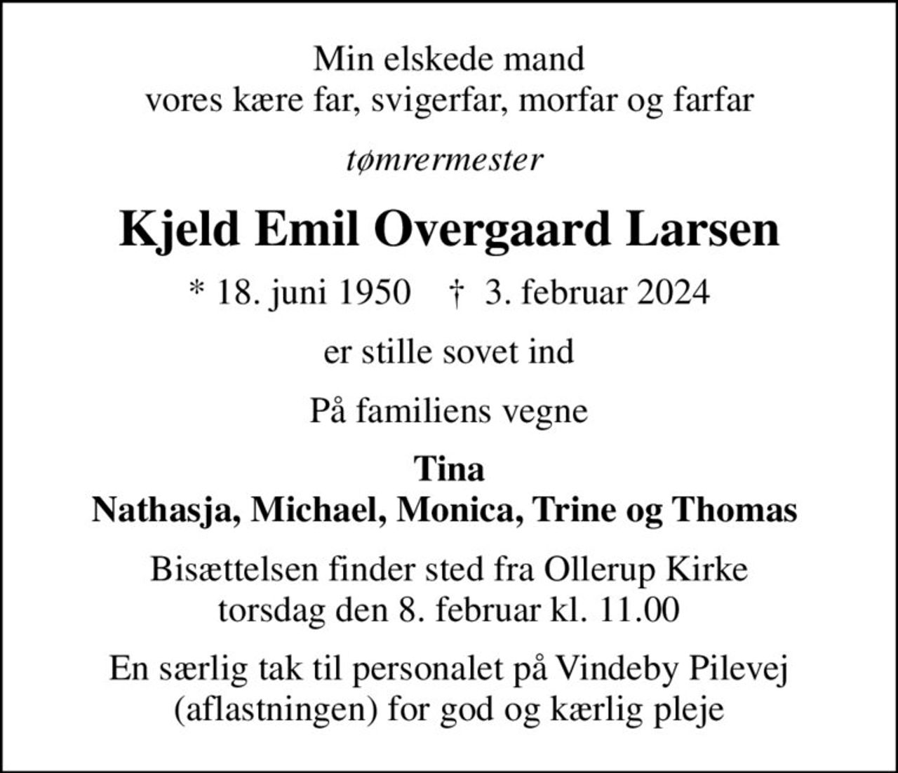 Min elskede mand vores kære far, svigerfar, morfar og farfar
tømrermester 
Kjeld Emil Overgaard Larsen
* 18. juni 1950    ✝ 3. februar 2024
er stille sovet ind
På familiens vegne
Tina Nathasja, Michael, Monica, Trine og Thomas 
Bisættelsen finder sted fra Ollerup Kirke  torsdag den 8. februar kl. 11.00 
En særlig tak til personalet på Vindeby Pilevej (aflastningen) for god og kærlig pleje