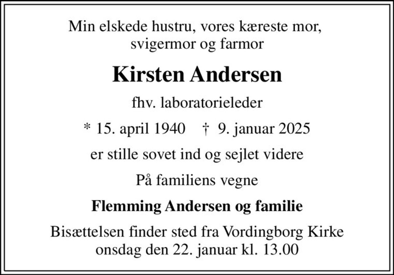 Min elskede hustru, vores kæreste mor,  svigermor og farmor
Kirsten Andersen
fhv. laboratorieleder
* 15. april 1940    ✝ 9. januar 2025
er stille sovet ind og sejlet videre
På familiens vegne
Flemming Andersen og familie
Bisættelsen finder sted fra Vordingborg Kirke  onsdag den 22. januar kl. 13.00