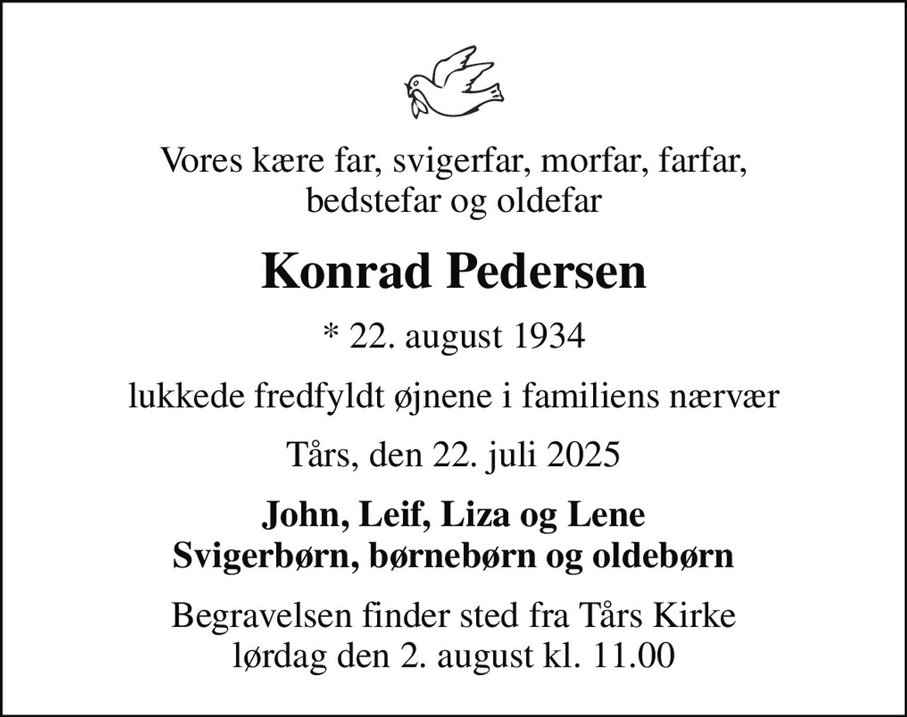 Vores kære far, svigerfar, morfar, farfar, bedstefar og oldefar
Konrad Pedersen
* 22. august 1934
lukkede fredfyldt øjnene i familiens nærvær
Tårs, den 22. juli 2025
John, Leif, Liza og Lene Svigerbørn, børnebørn og oldebørn
Begravelsen finder sted fra Tårs Kirke  lørdag den 2. august kl. 11.00
