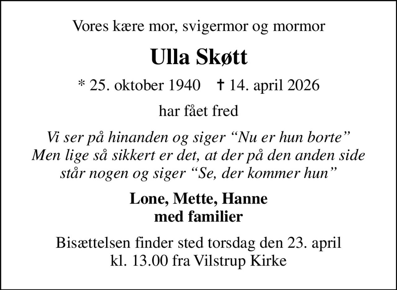 Vores kære mor, svigermor og mormor
Ulla Skøtt
* 25. oktober 1940    ✝ 14. april 2026
har fået fred
Vi ser på hinanden og siger Nu er hun borte Men lige så sikkert er det, at der på den anden side står nogen og siger Se, der kommer hun
Lone, Mette, Hanne med familier
Bisættelsen finder sted torsdag den 23. april kl. 13.00 fra Vilstrup Kirke