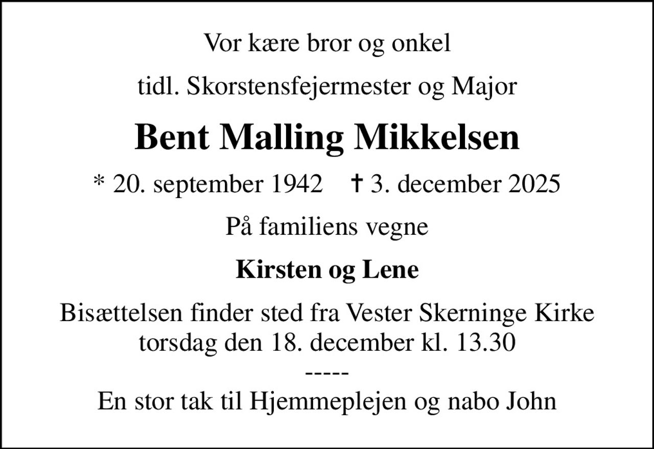 Vor kære bror og onkel
tidl. Skorstensfejermester og Major
Bent Malling Mikkelsen
* 20. september 1942    ✝ 3. december 2025
På familiens vegne
Kirsten og Lene
Bisættelsen finder sted fra Vester Skerninge Kirke  torsdag den 18. december kl. 13.30  ----- En stor tak til Hjemmeplejen og nabo John