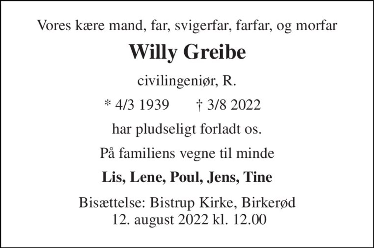 Vores kære mand, far, svigerfar, farfar, og morfar 
Willy Greibe 
civilingeniør, R. 
*​ 4/3 1939​ 
†​ 3/8 2022​ 
har pludseligt forladt os. 
På familiens vegne til minde 
Lis, Lene, Poul, Jens, Tine 
Bisættelse: Bistrup Kirke​, Birkerød  12. august 2022 kl. 12.00