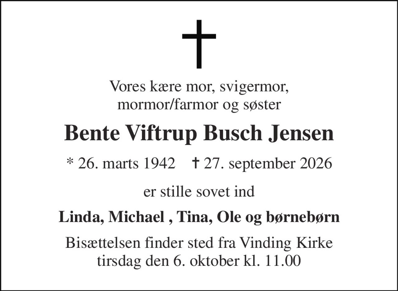 Vores kære mor, svigermor, mormor/farmor og søster 
Bente Viftrup Busch Jensen 
* 26. marts 1942    ✝ 27. september 2026 
er stille sovet ind 
Linda, Michael , Tina, Ole og børnebørn 
Bisættelsen finder sted fra Vinding Kirke tirsdag den 6. oktober kl. 11.00