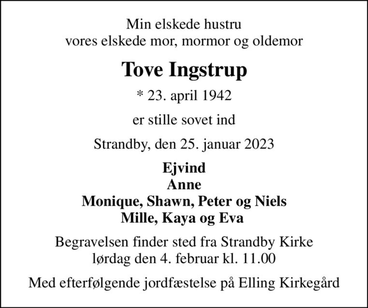 Min elskede hustru vores elskede mor, mormor og oldemor
Tove Ingstrup
* 23. april 1942
er stille sovet ind
Strandby, den 25. januar 2023
Ejvind Anne Monique, Shawn, Peter og Niels Mille, Kaya og Eva 
Begravelsen finder sted fra Strandby Kirke  lørdag den 4. februar kl. 11.00 
Med efterfølgende jordfæstelse på Elling Kirkegård