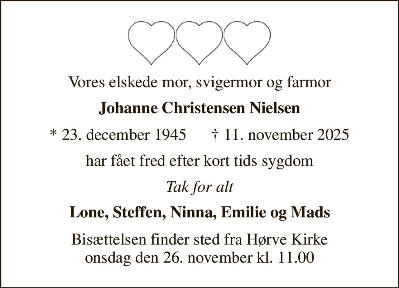 Vores elskede mor, svigermor og farmor 
Johanne Christensen Nielsen 
* 23. december 1945      † 11. november 2025 
har fået fred efter kort tids sygdom 
Tak for alt 
Lone, Steffen, Ninna, Emilie og Mads 
Bisættelsen finder sted fra Hørve Kirke onsdag den 26. november kl. 11.00