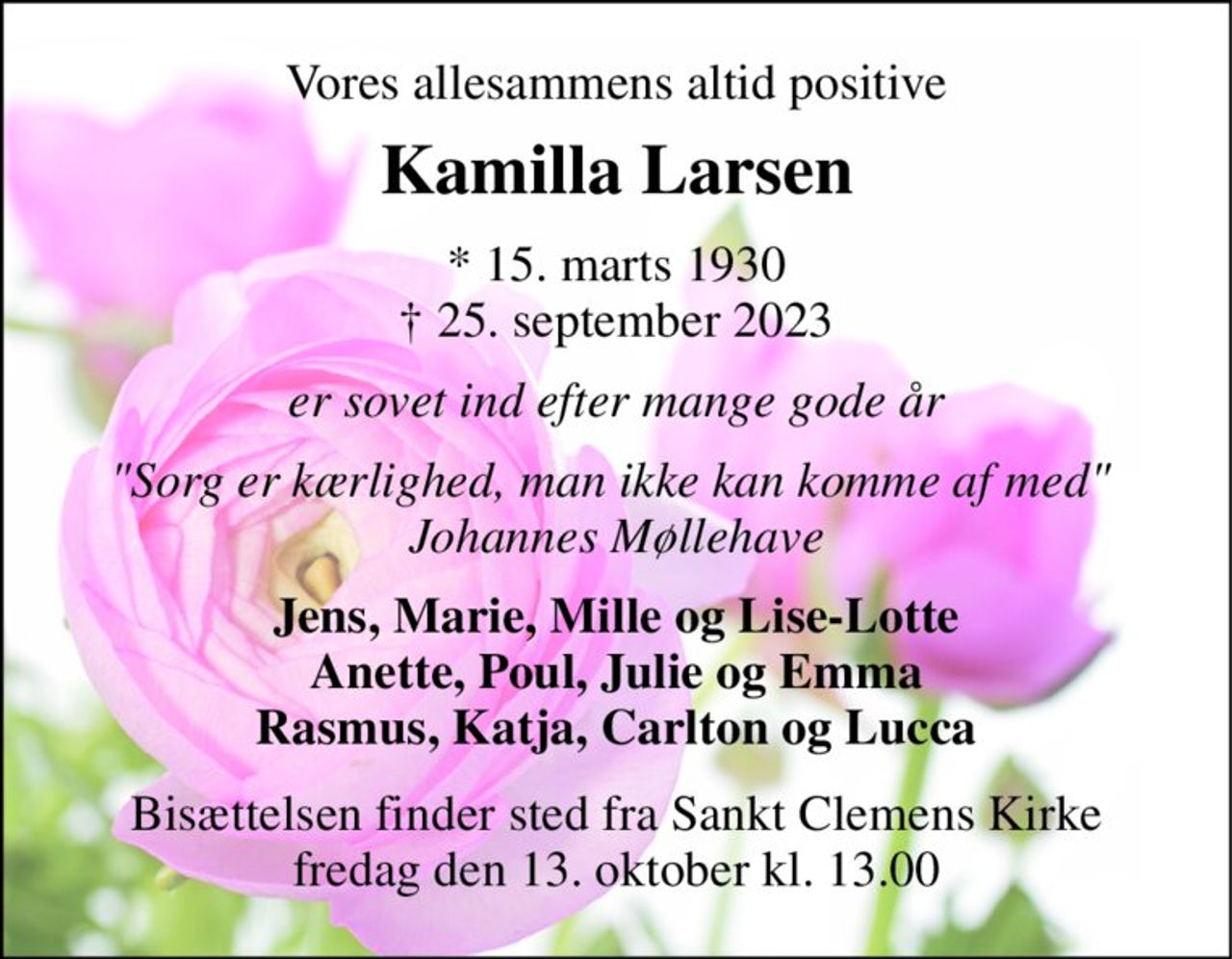 Vores allesammens altid positive 
Kamilla Larsen 
*​ 15. marts 1930​ †​ 25. september 2023 
er sovet ind efter mange gode år 
"Sorg er kærlighed, man ikke kan komme af med"  Johannes Møllehave 
Jens, Marie, Mille og Lise-Lotte Anette, Poul, Julie og Emma Rasmus, Katja, Carlton og Lucca 
Bisættelsen​ finder sted fra Sankt Clemens Kirke​ fredag den 13. oktober​ kl. 13.00