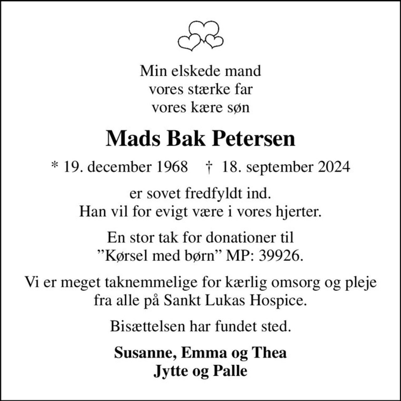 Min elskede mand vores stærke far vores kære søn
Mads Bak Petersen
* 19. december 1968    ✝ 18. september 2024
er sovet fredfyldt ind. Han vil for evigt være i vores hjerter.
En stor tak for donationer til Kørsel med børn MP: 39926.
Vi er meget taknemmelige for kærlig omsorg og pleje fra alle på Sankt Lukas Hospice.
Bisættelsen har fundet sted.
Susanne, Emma og Thea Jytte og Palle