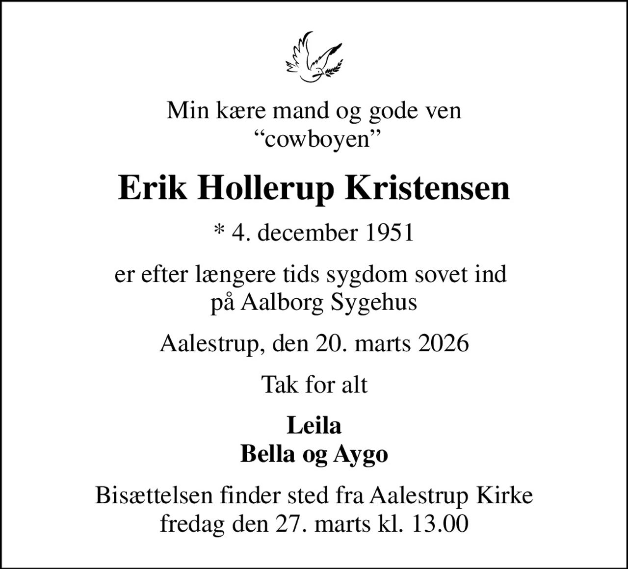 Min kære mand og gode ven  cowboyen
Erik Hollerup Kristensen
* 4. december 1951
er efter længere tids sygdom sovet ind  på Aalborg Sygehus
Aalestrup, den 20. marts 2026
Tak for alt
Leila Bella og Aygo
Bisættelsen finder sted fra Aalestrup Kirke  fredag den 27. marts kl. 13.00