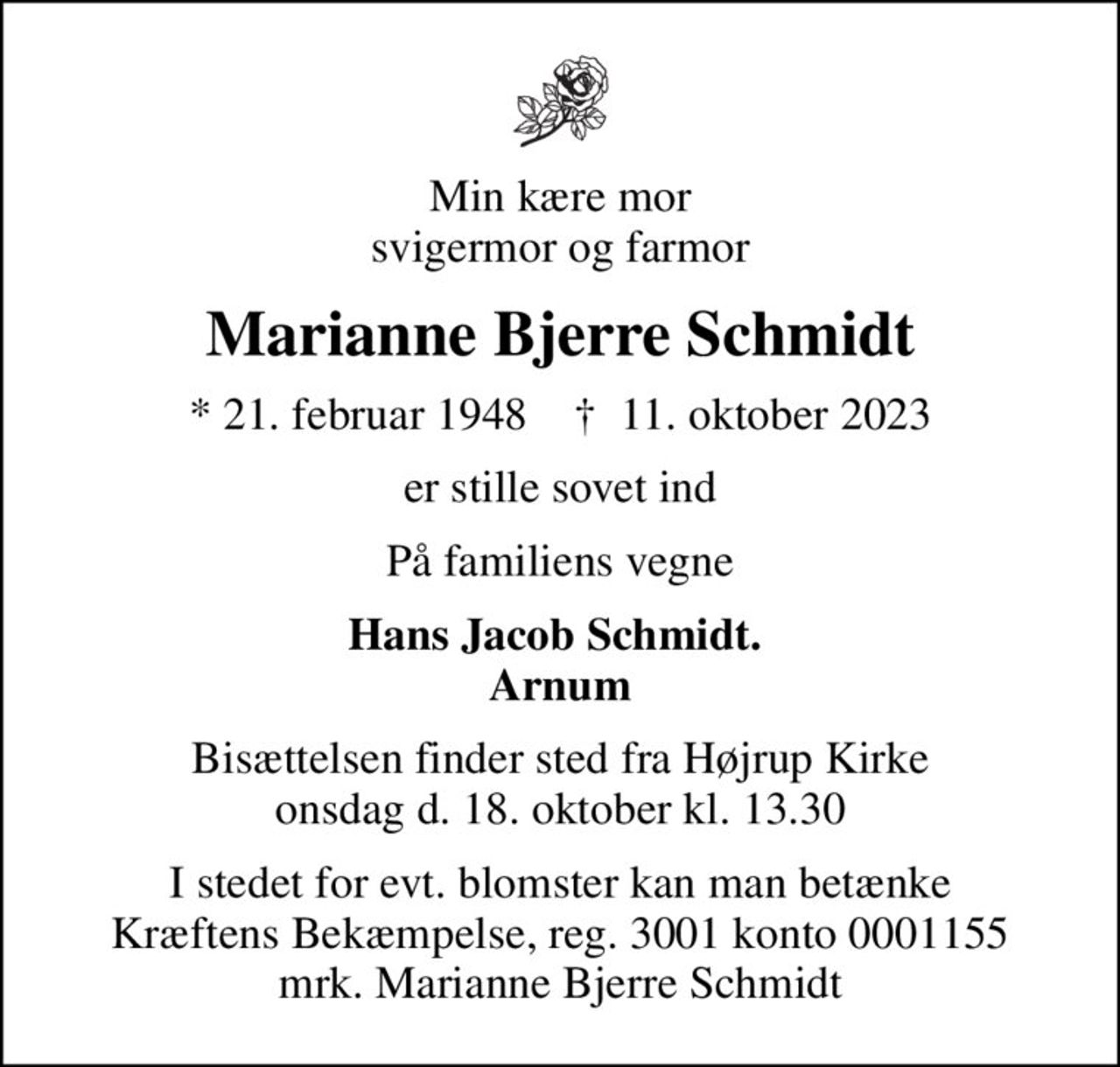 Min kære mor svigermor og farmor
Marianne Bjerre Schmidt
* 21. februar 1948    ✝ 11. oktober 2023
er stille sovet ind
På familiens vegne
Hans Jacob Schmidt.  Arnum
Bisættelsen finder sted fra Højrup Kirke onsdag d. 18. oktober kl. 13.30
I stedet for evt. blomster kan man betænke
					Kræftens Bekæmpelse reg.3001konto0001155mrk. Marianne Bjerre
					Schmidt