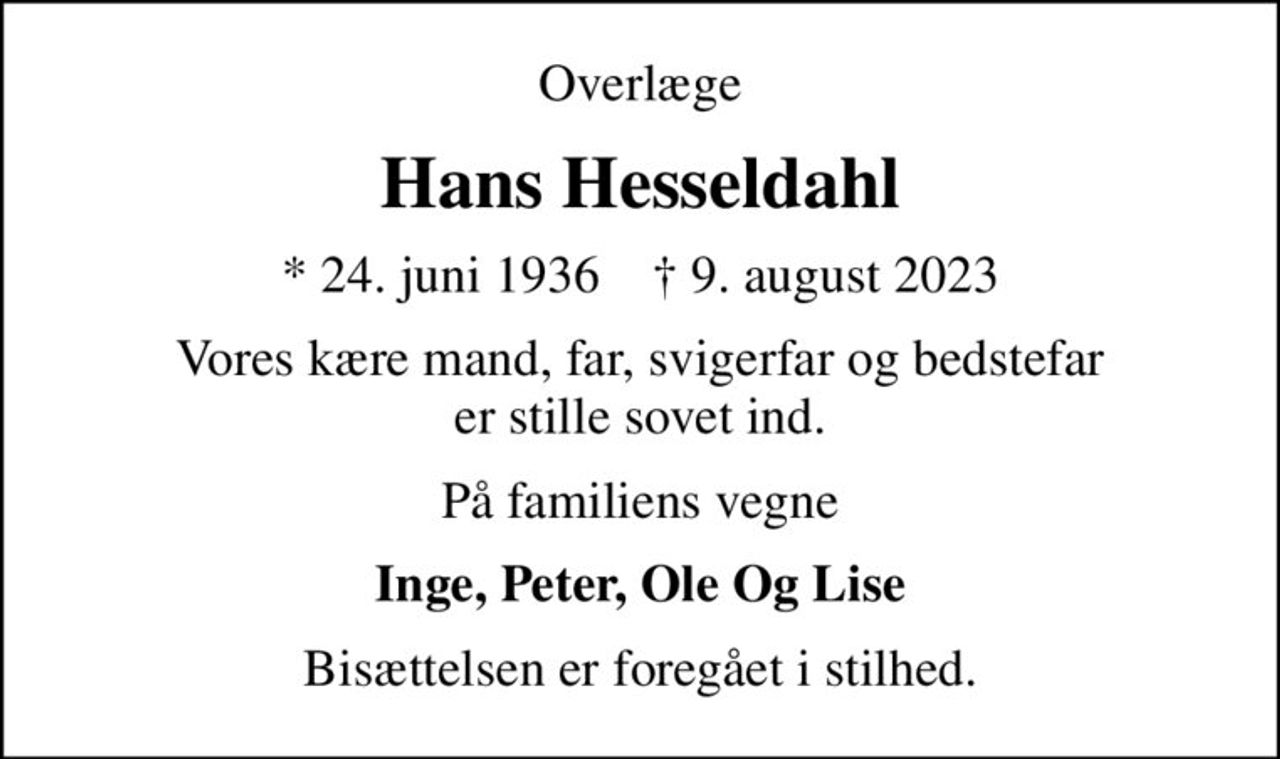 Overlæge
Hans Hesseldahl
* 24. juni 1936    ✝ 9. august 2023
Vores kære mand, far, svigerfar og bedstefar er stille sovet ind.
På familiens vegne
Inge, Peter, Ole Og Lise
Bisættelsen er foregået i stilhed.