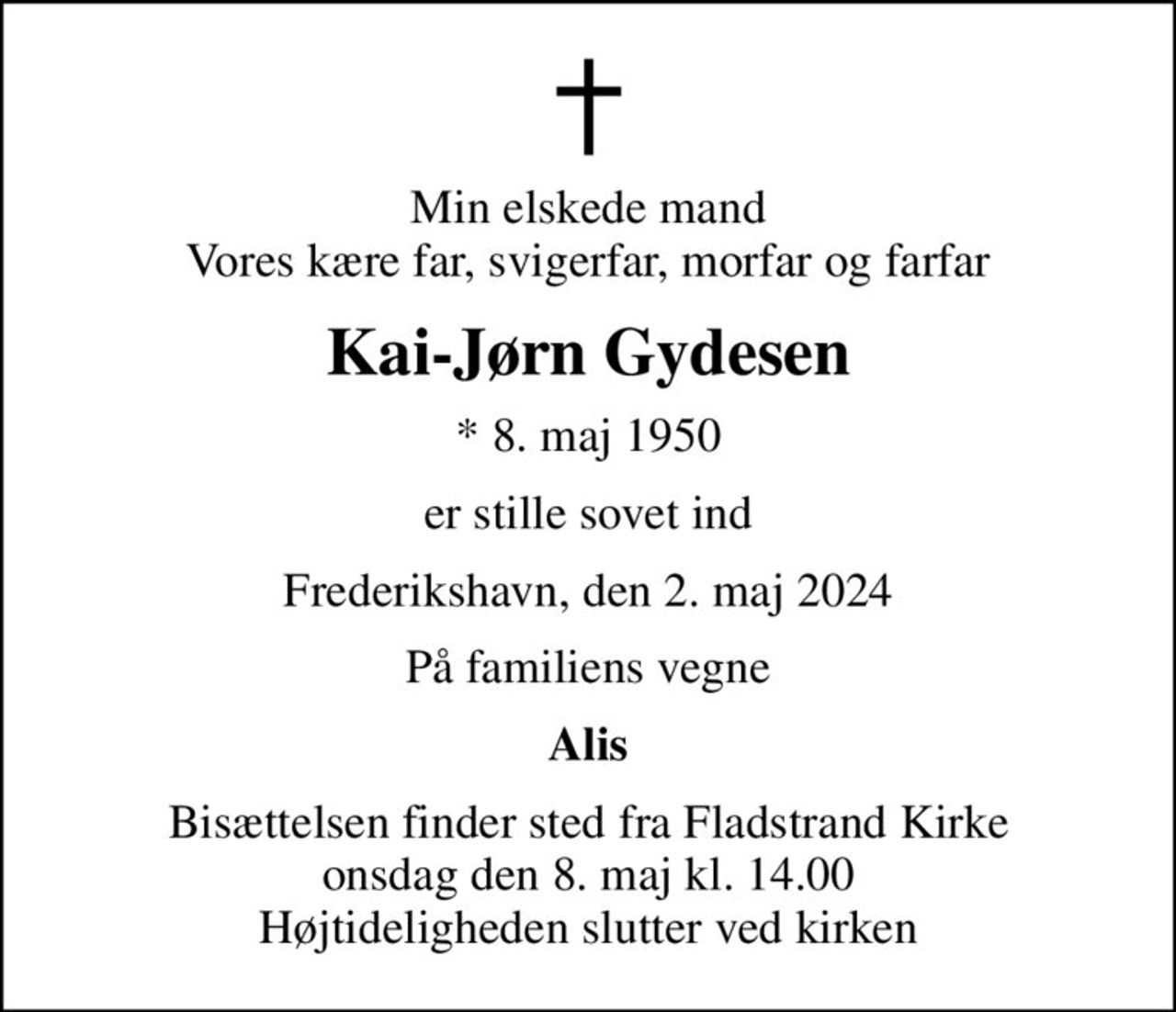 Min elskede mand Vores kære far, svigerfar, morfar og farfar
Kai-Jørn Gydesen
* 8. maj 1950
er stille sovet ind
Frederikshavn, den 2. maj 2024
På familiens vegne
Alis
Bisættelsen finder sted fra Fladstrand Kirke  onsdag den 8. maj kl. 14.00  Højtideligheden slutter ved kirken