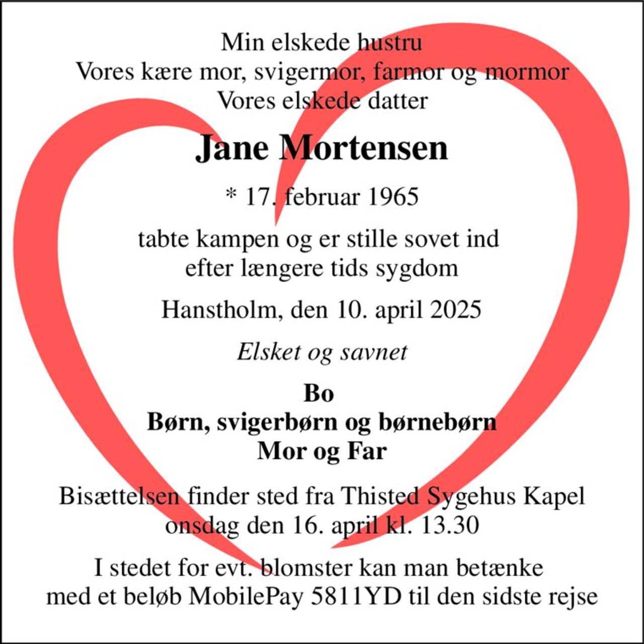 Min elskede hustru Vores kære mor, svigermor, farmor og mormor Vores elskede datter 
Jane Mortensen 
*​ 17. februar 1965 
tabte kampen og er stille sovet ind  efter længere tids sygdom 
Hanstholm, den 10. april 2025 
Elsket og savnet 
Bo  Børn, svigerbørn og børnebørn Mor og Far 
Bisættelsen​ finder sted fra Thisted Sygehus Kapel​ onsdag den 16. april​ kl. 13.30 
I stedet for evt. blomster kan man betænke  med et beløb MobilePay 5811YD til den sidste rejse