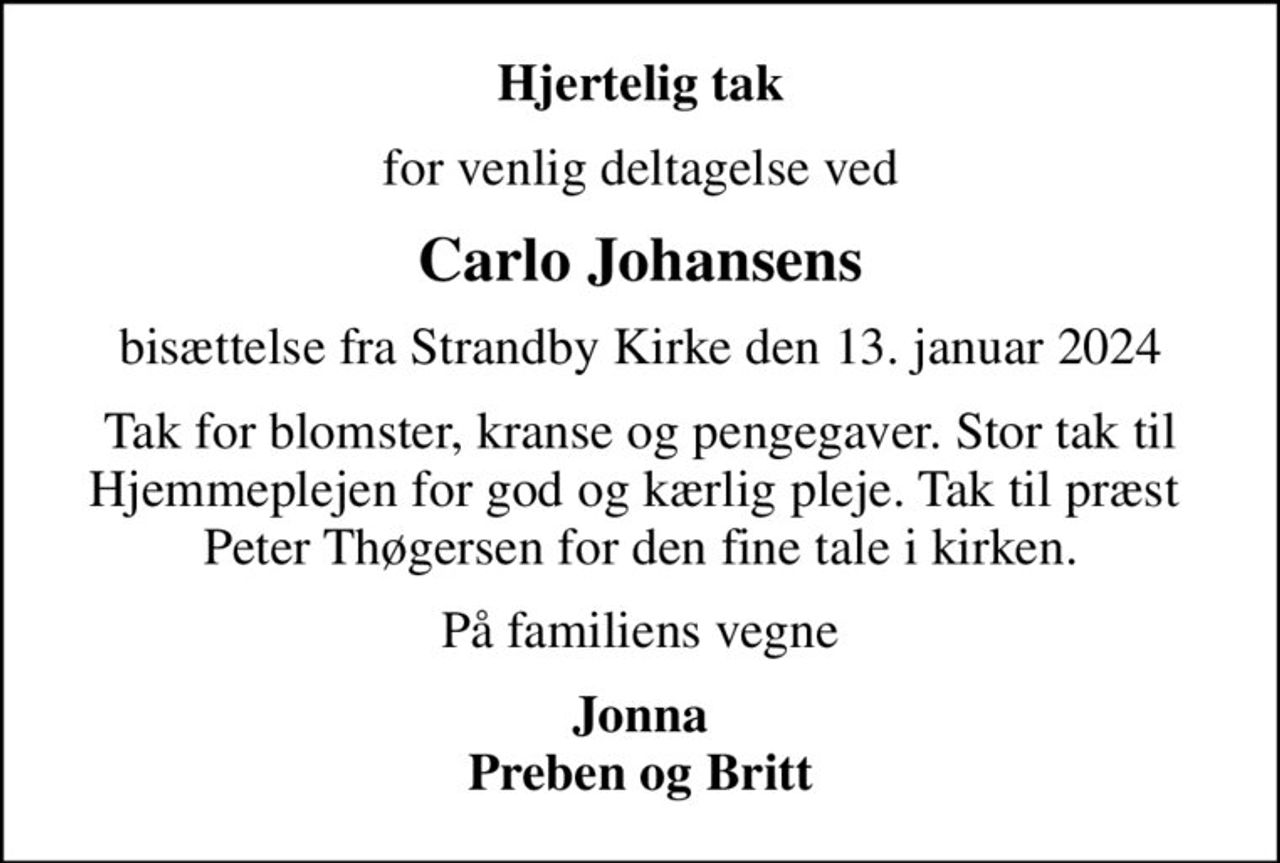 Hjertelig tak
for venlig deltagelse ved
Carlo Johansens
bisættelse fra Strandby Kirke den 13. januar 2024
Tak for blomster, kranse og pengegaver. Stor tak til Hjemmeplejen for god og kærlig pleje. Tak til præst Peter Thøgersen for den fine tale i kirken.
På familiens vegne
Jonna Preben og Britt