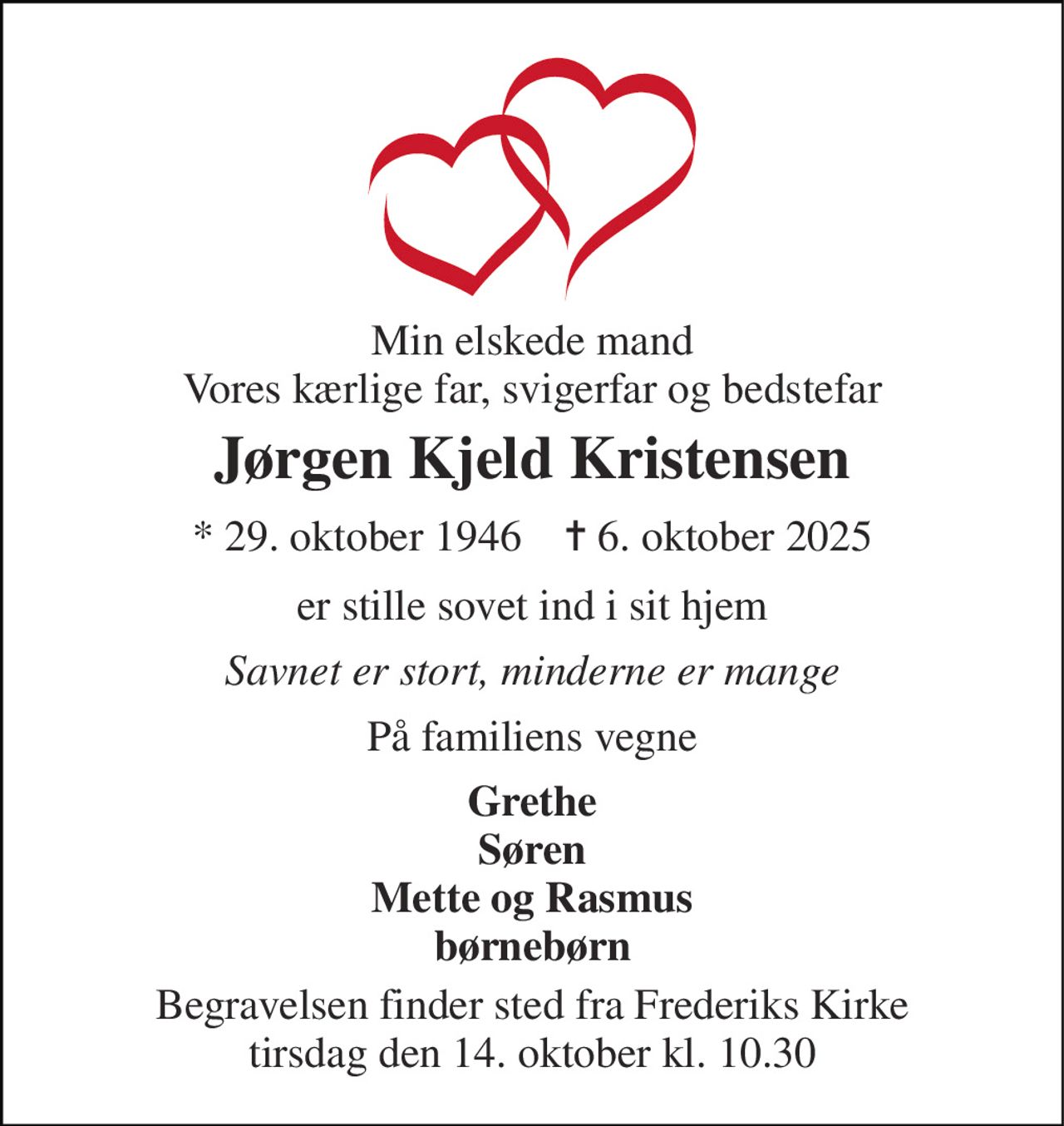 Min elskede mand Vores kærlige far, svigerfar og bedstefar 
Jørgen Kjeld Kristensen 
* 29. oktober 1946    ✝ 6. oktober 2025 
er stille sovet ind i sit hjem 
Savnet er stort, minderne er mange 
På familiens vegne 
Grethe Søren Mette og Rasmus børnebørn 
Begravelsen finder sted fra Frederiks Kirke tirsdag den 14. oktober kl. 10.30