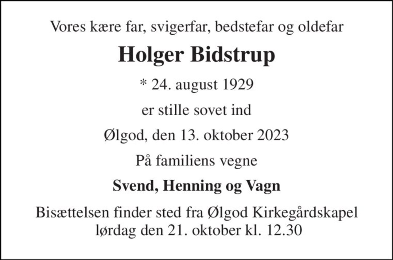 Vores kære far, svigerfar, bedstefar og oldefar 
Holger Bidstrup 
*​ 24. august 1929 
er stille sovet ind 
Ølgod, den 13. oktober 2023 
På familiens vegne 
Svend, Henning og Vagn 
Bisættelsen finder sted fra Ølgod Kirkegårdskapel  lørdag den 21. oktober kl. 12.30