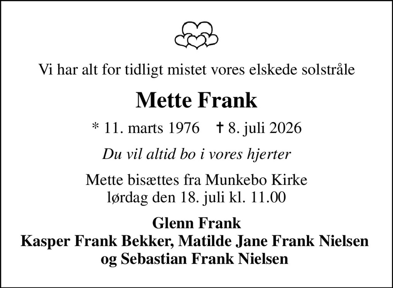 Vi har alt for tidligt mistet vores elskede solstråle
Mette Frank
* 11. marts 1976    ✝ 8. juli 2026
Du vil altid bo i vores hjerter
Mette bisættes fra Munkebo Kirke lørdag den 18. juli kl. 11.00
Glenn Frank Kasper Frank Bekker, Matilde Jane Frank Nielsen  og Sebastian Frank Nielsen