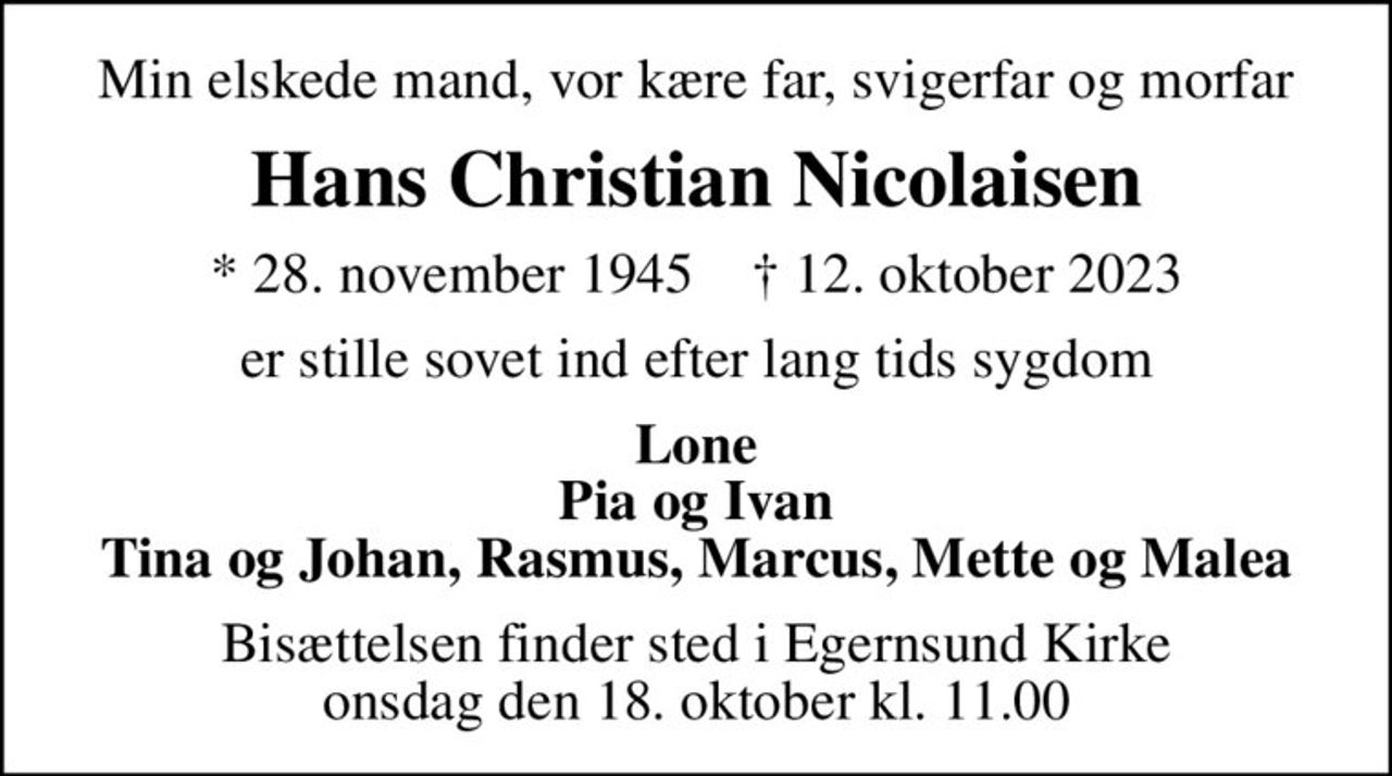 Min elskede mand, vor kære far, svigerfar og morfar
Hans Christian Nicolaisen
* 28. november 1945    ✝ 12. oktober 2023
er stille sovet ind efter lang tids sygdom
Lone Pia og Ivan Tina og Johan, Rasmus, Marcus, Mette og Malea
Bisættelsen finder sted i Egernsund Kirke  onsdag den 18. oktober kl. 11.00