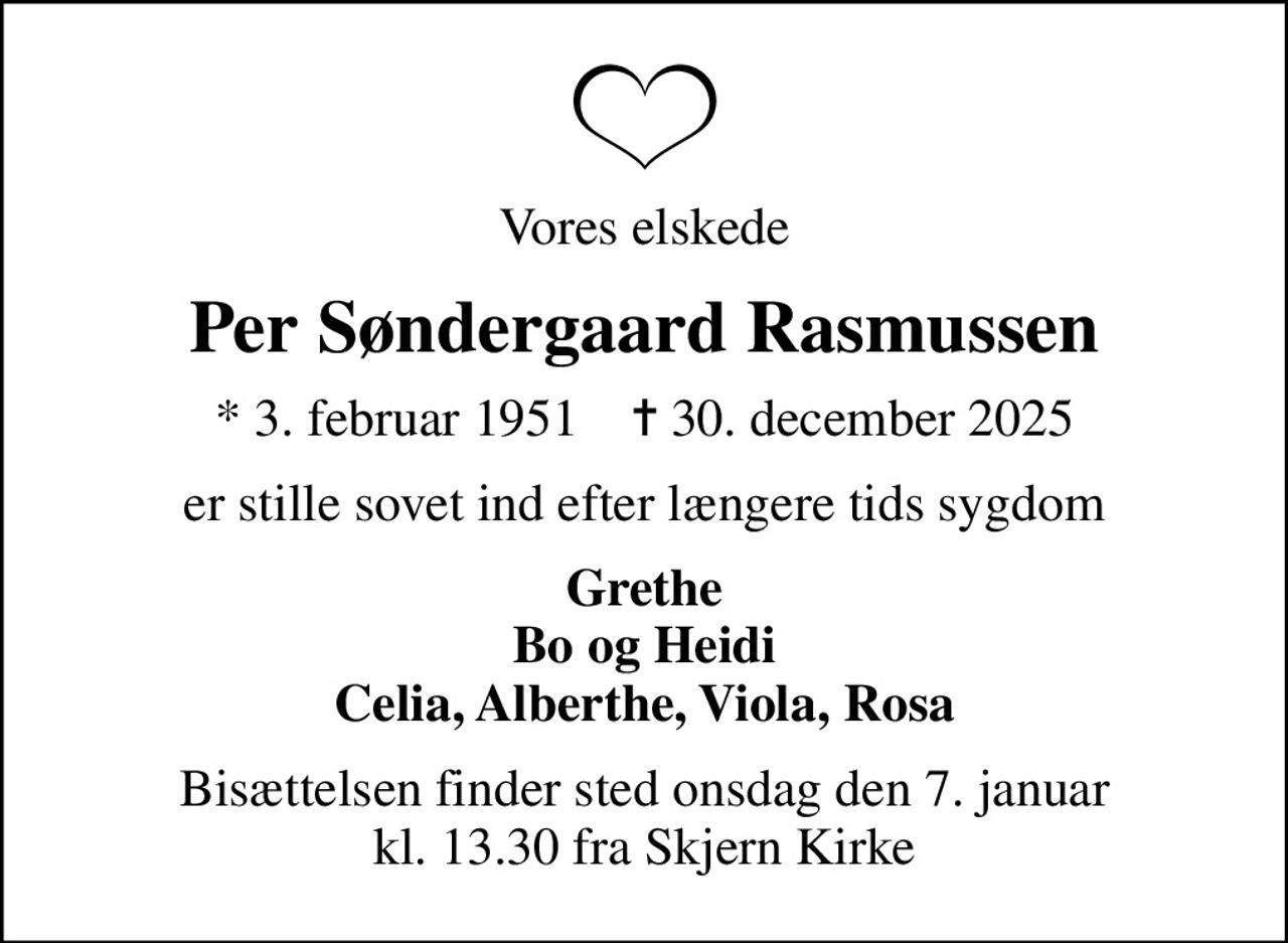 Vores elskede
Per Søndergaard Rasmussen
* 3. februar 1951    ✝ 30. december 2025
er stille sovet ind efter længere tids sygdom
Grethe Bo og Heidi Celia, Alberthe, Viola, Rosa
Bisættelsen finder sted onsdag den 7. januar kl. 13.30 fra Skjern Kirke