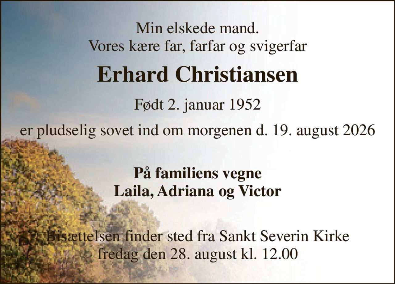 Min elskede mand. Vores kære far, farfar og svigerfar 
Erhard Christiansen​ 
Født 2. januar 1952 
er pludselig sovet ind om morgenen d. 19. august 2026 
 På familiens vegne Laila, Adriana og Victor 
 Bisættelsen​ finder sted fra Sankt Severin Kirke​ fredag den 28. august​ kl. 12.00