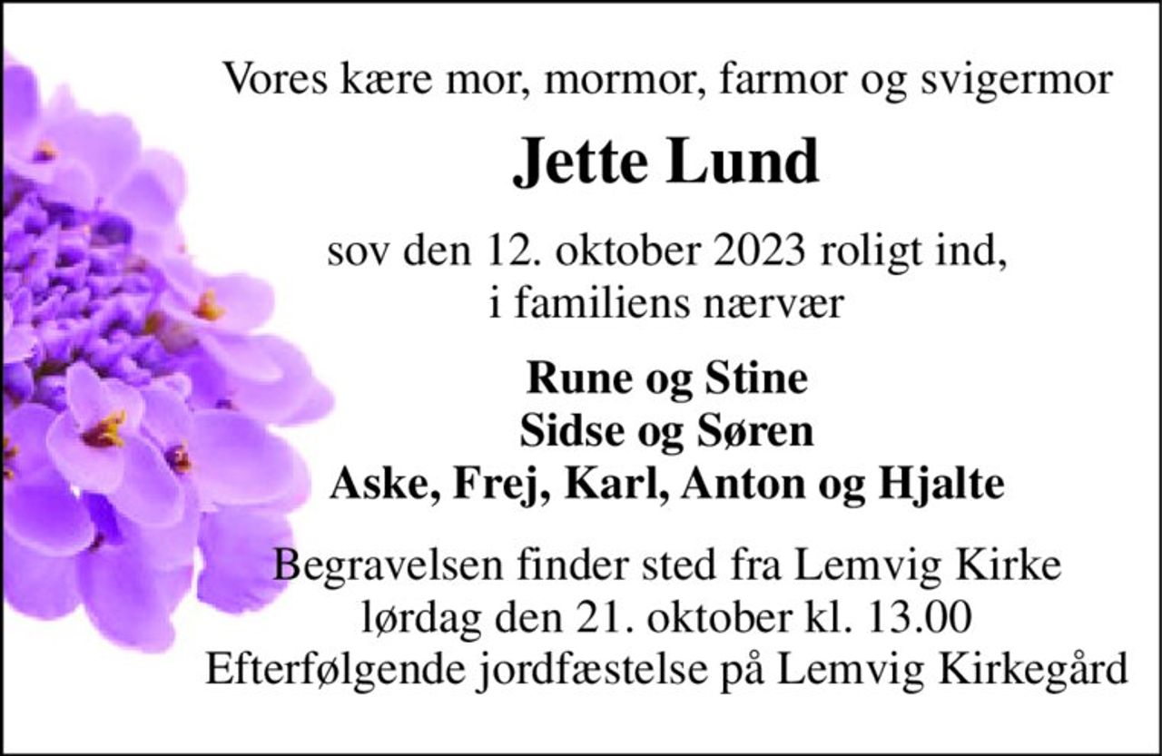 Vores kære mor, mormor, farmor og svigermor 
Jette Lund 
sov den 12. oktober 2023 roligt ind, i familiens nærvær 
Rune og Stine Sidse og Søren Aske, Frej, Karl, Anton og Hjalte 
Begravelsen​ finder sted fra Lemvig Kirke​ lørdag den 21. oktober​ kl. 13.00 Efterfølgende jordfæstelse på Lemvig Kirkegård