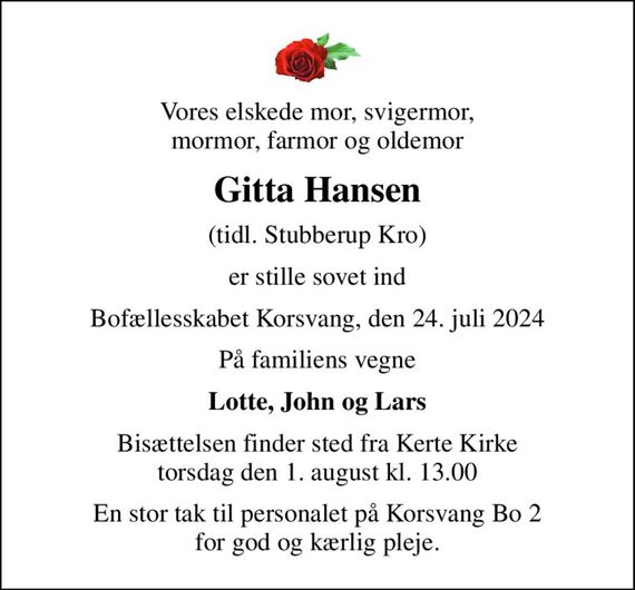 Vores elskede mor, svigermor, mormor, farmor og oldemor
Gitta Hansen
(tidl. Stubberup Kro)
er stille sovet ind
Bofællesskabet Korsvang, den 24. juli 2024
På familiens vegne
Lotte, John og Lars
Bisættelsen finder sted fra Kerte Kirke  torsdag den 1. august kl. 13.00 
En stor tak til personalet på Korsvang Bo 2 for god og kærlig pleje.