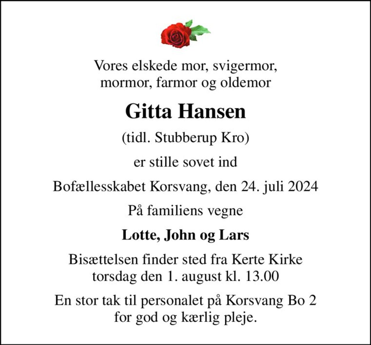 Vores elskede mor, svigermor, mormor, farmor og oldemor
Gitta Hansen
(tidl. Stubberup Kro)
er stille sovet ind
Bofællesskabet Korsvang, den 24. juli 2024
På familiens vegne
Lotte, John og Lars
Bisættelsen finder sted fra Kerte Kirke  torsdag den 1. august kl. 13.00 
En stor tak til personalet på Korsvang Bo 2 for god og kærlig pleje.