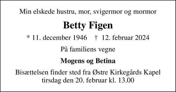 Min elskede hustru, mor, svigermor og mormor
Betty Figen
* 11. december 1946    &#x271d; 12. februar 2024
På familiens vegne
Mogens og Betina
Bisættelsen finder sted fra Østre Kirkegårds Kapel  tirsdag den 20. februar kl. 13.00