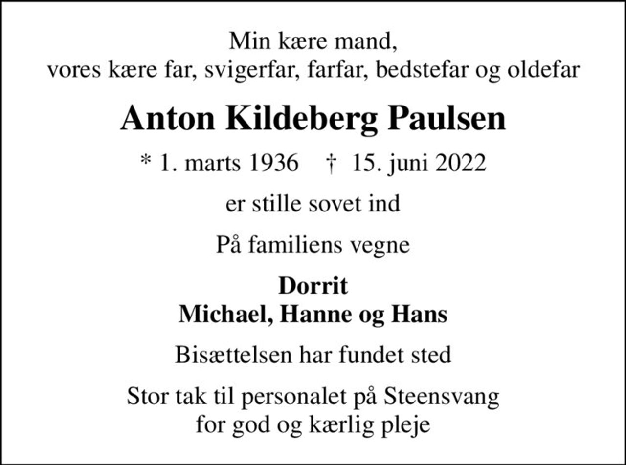 Min kære mand, vores kære far, svigerfar, farfar, bedstefar og oldefar
Anton Kildeberg Paulsen
* 1. marts 1936    ✝ 15. juni 2022
er stille sovet ind
På familiens vegne
Dorrit Michael, Hanne og Hans
Bisættelsen har fundet sted
Stor tak til personalet på Steensvang for god og kærlig pleje