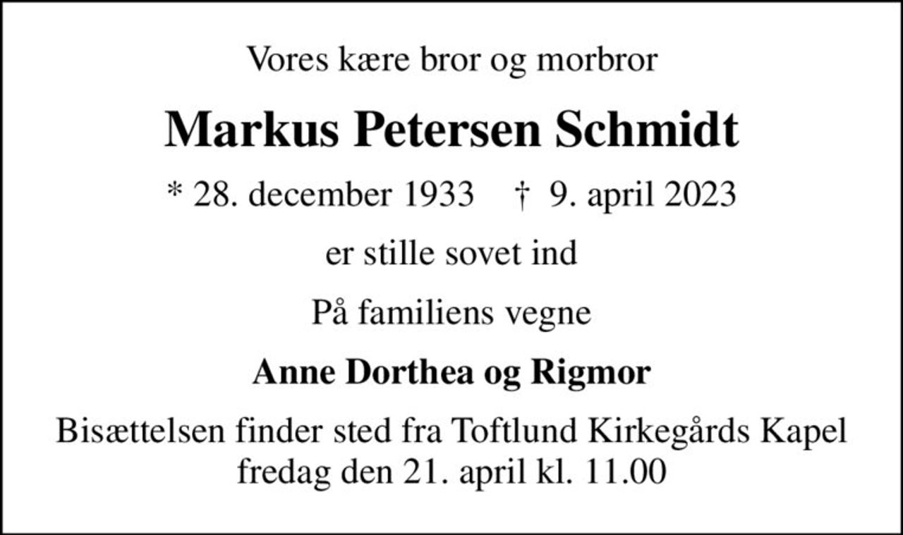 Vores kære bror og morbror
Markus Petersen Schmidt
* 28. december 1933    ✝ 9. april 2023
er stille sovet ind
På familiens vegne
Anne Dorthea og Rigmor
Bisættelsen finder sted fra Toftlund Kirkegårds Kapel fredag den 21. april kl. 11.00