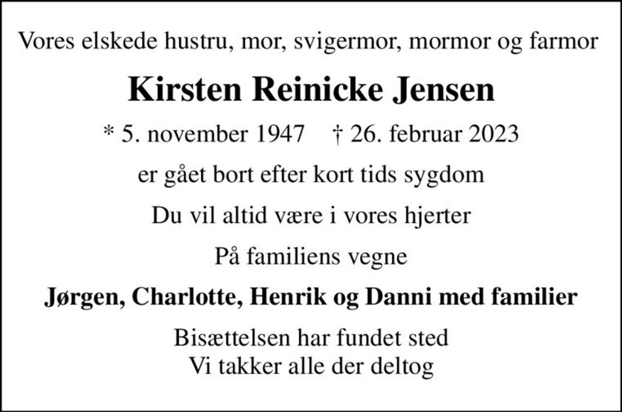 Vores elskede hustru, mor, svigermor, mormor og farmor 
Kirsten Reinicke Jensen
* 5. november 1947    ✝ 26. februar 2023
er gået bort efter kort tids sygdom
Du vil altid være i vores hjerter
På familiens vegne
Jørgen, Charlotte, Henrik og Danni med familier
Bisættelsen har fundet sted Vi takker alle der deltog