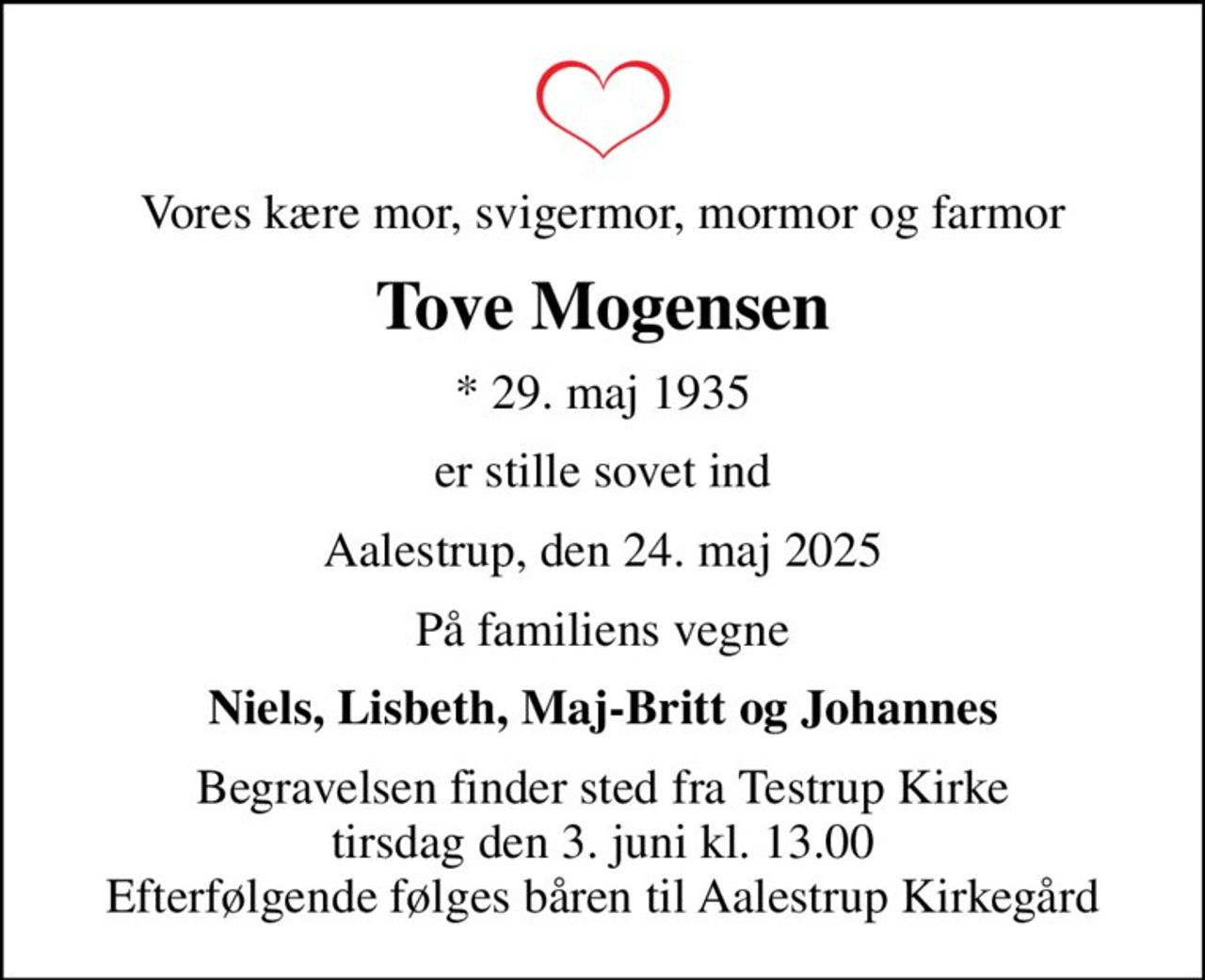Vores kære mor, svigermor, mormor og farmor
Tove Mogensen
* 29. maj 1935
er stille sovet ind
Aalestrup, den 24. maj 2025
På familiens vegne
Niels, Lisbeth, Maj-Britt og Johannes
Begravelsen finder sted fra Testrup Kirke  tirsdag den 3. juni kl. 13.00  Efterfølgende følges båren til Aalestrup Kirkegård