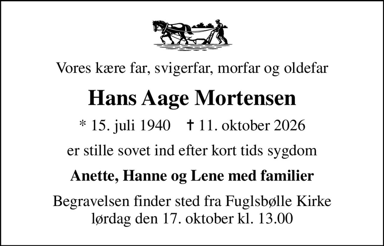 Vores kære far, svigerfar, morfar og oldefar
Hans Aage Mortensen
* 15. juli 1940    ✝ 11. oktober 2026
er stille sovet ind efter kort tids sygdom
Anette, Hanne og Lene med familier
Begravelsen finder sted fra Fuglsbølle Kirke  lørdag den 17. oktober kl. 13.00