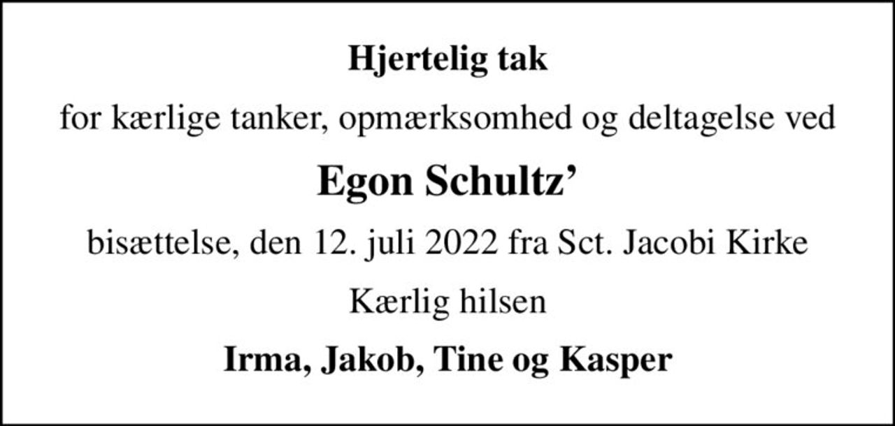 Hjertelig tak
for kærlige tanker, opmærksomhed og deltagelse ved
Egon Schultz
bisættelse, den 12. juli 2022 fra Sct. Jacobi Kirke
Kærlig hilsen
Irma, Jakob, Tine og Kasper