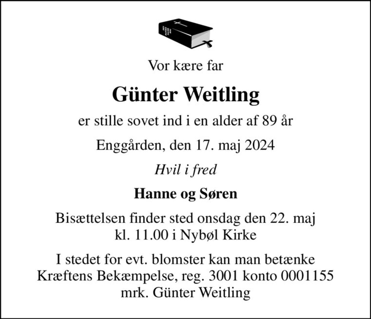 Vor kære far
Günter Weitling
er stille sovet ind i en alder af 89 år
Enggården, den 17. maj 2024
Hvil i fred
Hanne og Søren
Bisættelsen finder sted onsdag den 22. maj kl. 11.00 i Nybøl Kirke
I stedet for evt. blomster kan man betænke
					Kræftens Bekæmpelse reg.3001konto0001155mrk. Günter
					Weitling